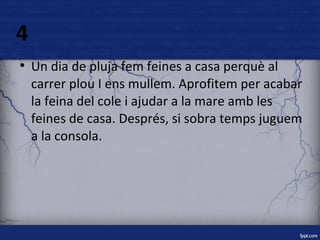 4 
● Un dia de pluja fem feines a casa perquè al 
carrer plou I ens mullem. Aprofitem per acabar 
la feina del cole i ajudar a la mare amb les 
feines de casa. Després, si sobra temps juguem 
a la consola. 
 