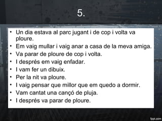 5.
• Un dia estava al parc jugant i de cop i volta va
ploure.
• Em vaig mullar i vaig anar a casa de la meva amiga.
• Va parar de ploure de cop i volta.
• I després em vaig enfadar.
• I vam fer un dibuix.
• Per la nit va ploure.
• I vaig pensar que millor que em quedo a dormir.
• Vam cantat una cançó de pluja.
• I després va parar de ploure.
 