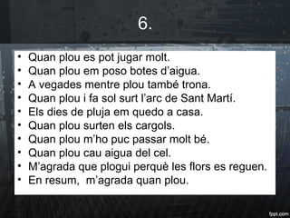 6.
• Quan plou es pot jugar molt.
• Quan plou em poso botes d’aigua.
• A vegades mentre plou també trona.
• Quan plou i fa sol surt l’arc de Sant Martí.
• Els dies de pluja em quedo a casa.
• Quan plou surten els cargols.
• Quan plou m’ho puc passar molt bé.
• Quan plou cau aigua del cel.
• M’agrada que plogui perquè les flors es reguen.
• En resum, m’agrada quan plou.
 