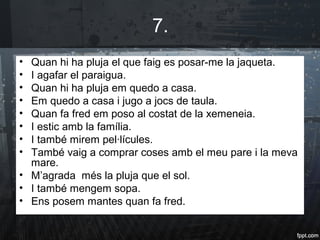 7.
• Quan hi ha pluja el que faig es posar-me la jaqueta.
• I agafar el paraigua.
• Quan hi ha pluja em quedo a casa.
• Em quedo a casa i jugo a jocs de taula.
• Quan fa fred em poso al costat de la xemeneia.
• I estic amb la família.
• I també mirem pel·lícules.
• També vaig a comprar coses amb el meu pare i la meva
mare.
• M’agrada més la pluja que el sol.
• I també mengem sopa.
• Ens posem mantes quan fa fred.
 
