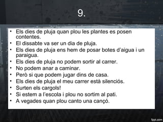 9.
• Els dies de pluja quan plou les plantes es posen
contentes.
• El dissabte va ser un dia de pluja.
• Els dies de pluja ens hem de posar botes d’aigua i un
paraigua.
• Els dies de pluja no podem sortir al carrer.
• No podem anar a caminar.
• Però si que podem jugar dins de casa.
• Els dies de pluja el meu carrer està silenciós.
• Surten els cargols!
• Si estem a l’escola i plou no sortim al pati.
• A vegades quan plou canto una cançó.
 