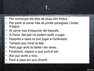 1.
• Per començar els dies de pluja són tristos.
• Per sortir al carrer has de portar paraigües i botes
d’aigua.
• Al carrer has d’esquivar els bassals.
• A l’hora del pati no podem sortir a jugar.
• Després a casa no puc jugar a l’ordinador.
• Tampoc puc mirar la tele.
• Però jugo amb la tablet i les nines.
• Finalment, espero a que surti el sol.
• Així puc sortir a fora.
• Però a casa em puc divertir.
 