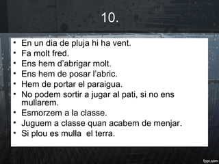 10.
• En un dia de pluja hi ha vent.
• Fa molt fred.
• Ens hem d’abrigar molt.
• Ens hem de posar l’abric.
• Hem de portar el paraigua.
• No podem sortir a jugar al pati, si no ens
mullarem.
• Esmorzem a la classe.
• Juguem a classe quan acabem de menjar.
• Si plou es mulla el terra.
 