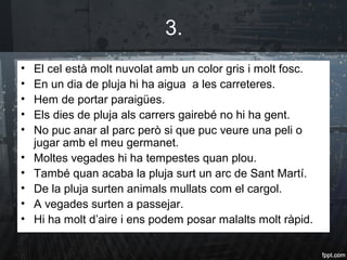 3.
• El cel està molt nuvolat amb un color gris i molt fosc.
• En un dia de pluja hi ha aigua a les carreteres.
• Hem de portar paraigües.
• Els dies de pluja als carrers gairebé no hi ha gent.
• No puc anar al parc però si que puc veure una peli o
jugar amb el meu germanet.
• Moltes vegades hi ha tempestes quan plou.
• També quan acaba la pluja surt un arc de Sant Martí.
• De la pluja surten animals mullats com el cargol.
• A vegades surten a passejar.
• Hi ha molt d’aire i ens podem posar malalts molt ràpid.
 