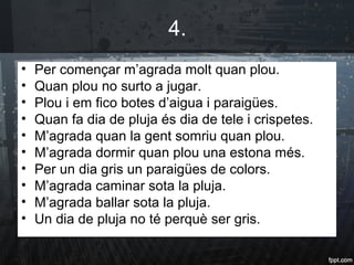 4.
• Per començar m’agrada molt quan plou.
• Quan plou no surto a jugar.
• Plou i em fico botes d’aigua i paraigües.
• Quan fa dia de pluja és dia de tele i crispetes.
• M’agrada quan la gent somriu quan plou.
• M’agrada dormir quan plou una estona més.
• Per un dia gris un paraigües de colors.
• M’agrada caminar sota la pluja.
• M’agrada ballar sota la pluja.
• Un dia de pluja no té perquè ser gris.
 