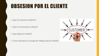 OBSESION POR EL CLIENTE
• Que le importa al cliente?
• Que le incomoda al cliente?
• Que desea el cliente?
• Como aliviamos la carga de trabajo para el cliente?
 
