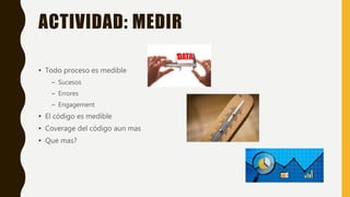 ACTIVIDAD: MEDIR
• Todo proceso es medible
– Sucesos
– Errores
– Engagement
• El código es medible
• Coverage del código aun mas
• Que mas?
 