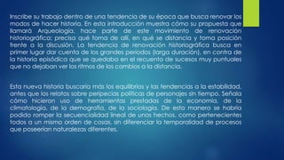 Inscribe su trabajo dentro de una tendencia de su época que busca renovar los 
modos de hacer historia. En esta introducción muestra cómo su propuesta que 
llamará Arqueología, hace parte de este movimiento de renovación 
historiográfica; precisa qué toma de allí, en qué se distancia y toma posición 
frente a la discusión. La tendencia de renovación historiográfica busca en 
primer lugar dar cuenta de los grandes períodos (larga duración), en contra de 
la historia episódica que se quedaba en el recuento de sucesos muy puntuales 
que no dejaban ver los ritmos de los cambios a la distancia. 
Esta nueva historia buscaría más los equilibrios y las tendencias a la estabilidad, 
antes que los relatos sobre peripecias políticas de personajes sin tiempo. Señala 
cómo hicieron uso de herramientas prestadas de la economía, de la 
climatología, de la demografía, de la sociología. De esta manera se habría 
podido romper la secuencialidad lineal de unos hechos, como pertenecientes 
todos a un mismo orden de cosas, sin diferenciar la temporalidad de procesos 
que poseerían naturalezas diferentes. 
 