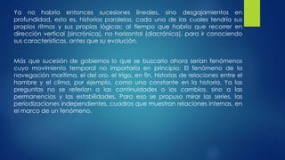 Ya no habría entonces sucesiones lineales, sino desgajamientos en 
profundidad, esto es, historias paralelas, cada una de las cuales tendría sus 
propios ritmos y sus propias lógicas; al tiempo que habría que recorrer en 
dirección vertical (sincrónica), no horizontal (diacrónica), para ir conociendo 
sus características, antes que su evolución. 
Más que sucesión de gobiernos lo que se buscaría ahora serían fenómenos 
cuyo movimiento temporal no importaría en principio: El fenómeno de la 
navegación marítima, el del oro, el trigo, en fin, historias de relaciones entre el 
hambre y el clima, por ejemplo, como una constante en la historia. Ya las 
preguntas no se referían a las continuidades o los cambios, sino a las 
permanencias y las estabilidades. Para eso se propuso mirar las series, las 
periodizaciones independientes, cuadros que muestran relaciones internas, en 
el marco de un fenómeno. 
 