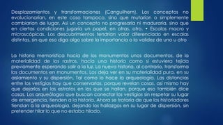 Desplazamientos y transformaciones (Canguilhem). Los conceptos no 
evolucionarían, en este caso tampoco, sino que mutarían o simplemente 
cambiarían de lugar. Así un concepto no progresaría ni maduraría, sino que 
en ciertas condiciones jugaría un papel, en otras, otro. • Escalas macro y 
microscópicas. Los descubrimientos tendrían valor diferenciado en escalas 
distintas, sin que eso diga algo sobre la importancia o la validez de uno u otro 
La historia memorística hacía de los monumentos unos documentos, de la 
materialidad de los rastros, hacía una historia como si estuviera tejida 
previamente esperando salir a la luz. La nueva historia, al contrario, transforma 
los documentos en monumentos. Los deja ver en su materialidad pura, en su 
aislamiento y su dispersión. Tal como lo hace la arqueología. Las distancias 
entre los vestigios hay que conservarlas, porque revelan cosas, así mismo hay 
que dejarlos en los estratos en los que se hallan, porque eso también dice 
cosas. Los arqueólogos que buscan conectar los vestigios sin respetar su lugar 
de emergencia, tienden a la historia. Ahora se trataría de que los historiadores 
tiendan a la arqueología, dejando los hallazgos en su lugar de dispersión, sin 
pretender hilar lo que no estaba hilado. 
