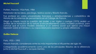 Michel Foucault 
Poitiers, Francia, 1926-París, 1984 
Historiador de las ideas, psicólogo, teórico social y filósofo francés. 
Fue profesor en varias universidades francesas y estadounidenses y catedrático de 
Historia de los sistemas de pensamiento en el Collage de France. 
Dirigió su interés hacia la cuestión del poder, y en Vigilar y castigar (1975) realizó un 
análisis de la transición de la tortura al encarcelamiento como modelos punitivos, para 
concluir que el nuevo modelo obedece a un sistema social que ejerce una mayor 
represión sobre el individuo y su capacidad para expresar su propia diferencia. 
Guilles Deleuze 
París, 1925 – 1995 
Filósofo francés, considerado entre los más importantes e influyentes del siglo XX. 
Categorizado académicamente como uno de los principales filósofos de la diferencia 
junto a Michel Foucault y Jacques Derrida. 
 