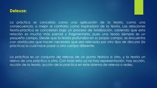 Deleuze: 
La práctica se concebía como una aplicación de la teoría, como una 
consecuencia, o mejor al contrario como inspiradora de la teoría. Las relaciones 
teoría-practica se concebían bajo un proceso de totalización, sabiendo que esta 
relación es mucho más parcial y fragmentaria, pues una teoría siempre es un 
pequeño campo. Desde que la teoría profundiza en su propio campo, se encuentra 
con obstáculos que hacen necesario que sea relevada por otro tipo de discurso (la 
práctica) la cual hace pasar a otro campo diferente. 
La práctica es un conjunto de relevos de un punto teórico a otro, y la teoría un 
relevo de una práctica a otra. Con todo esto ya no hay representación, hay acción, 
acción de la teoría, acción de la practica en este sistema de relevos o redes. 
 