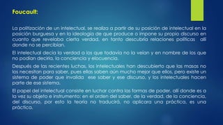Foucault: 
La politización de un intelectual, se realiza a partir de su posición de intelectual en la 
posición burguesa y en la ideología de que produce o impone su propio discurso en 
cuanto que revelaba cierta verdad, en tanto descubría relaciones políticas allí 
donde no se percibían. 
El intelectual decía la verdad a los que todavía no la veían y en nombre de los que 
no podían decirla, la conciencia y elocuencia. 
Después de las recientes luchas, los intelectuales han descubierto que las masas no 
los necesitan para saber, pues ellas saben aún mucho mejor que ellos, pero existe un 
sistema de poder que invalida ese saber y ese discurso, y los intelectuales hacen 
parte de ese sistema. 
El papel del intelectual consiste en luchar contra las formas de poder, allí donde es a 
la vez su objeto e instrumento: en el orden del saber, de la verdad, de la conciencia, 
del discurso, por esto la teoría no traducirá, no aplicara una práctica, es una 
práctica. 
 