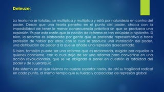Deleuze: 
La teoría no se totaliza, se multiplica y multiplica y está por naturaleza en contra del 
poder. Desde que una teoría penetra en el punto del poder, choca con la 
imposibilidad de tener la menor consecuencia práctica sin que se produzca una 
explosión. Es por esta razón que la noción de reforma es tan estúpida e hipócrita. Si 
bien, la reforma es elaborada por gente que se pretende representativa o hace 
profesión de hablar por otros, con lo cual se produce una instalación del poder, 
una distribución de poder a la que se añade una represión acrecentada. 
Si bien, también puede ser una reforma que es reclamada, exigida por aquellos a 
quienes concierne, con lo cual deja de ser una reforma para convertirse en una 
acción revolucionaria, que se ve obligada a poner en cuestión la totalidad del 
poder y de su jerarquía. 
Este sistema en el que vivimos no puede soportar nada, de ahí su fragilidad radical 
en cada punto, al mismo tiempo que su fuerza y capacidad de represión global. 
 