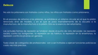 Deleuze 
No solo los prisioneros son tratados como niños, los niños son tratados como prisioneros. 
En el proceso de reforma a las prisiones, se establece un sistema circular en el que la prisión 
renovada sirve de modelo, y en el que se pasa insensiblemente de la escuela a la 
manufactura, de la manufactura a la prisión. Esta es la esencia del reformismo. 
Las actuales formas de represión se totalizan desde el punto de vista del poder, las represión 
racista contra los inmigrantes, la represión en las fabrica, la represión en la enseñanza, la 
represión contra los jóvenes en general. 
Toda clase de categorías de profesionales van a ser invitadas a ejercer funciones policiacas 
cada vez más precisas. 
 