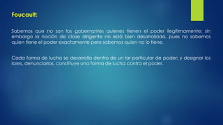 Foucault: 
Sabemos que no son los gobernantes quienes tienen el poder ilegítimamente; sin 
embargo la noción de clase dirigente no está bien desarrollada, pues no sabemos 
quien tiene el poder exactamente pero sabemos quien no lo tiene. 
Cada forma de lucha se desarrolla dentro de un lar particular de poder; y designar los 
lares, denunciarlos, constituye una forma de lucha contra el poder. 
 