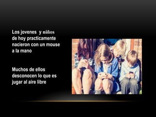 Los jovenes y niños
de hoy practicamente
nacieron con un mouse
a la mano
Muchos de ellos
desconocen lo que es
jugar al aire libre
 