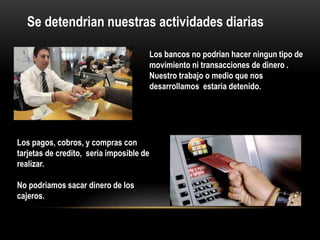 Se detendrian nuestras actividades diarias
Los bancos no podrian hacer ningun tipo de
movimiento ni transacciones de dinero .
Nuestro trabajo o medio que nos
desarrollamos estaria detenido.
Los pagos, cobros, y compras con
tarjetas de credito, seria imposible de
realizar.
No podriamos sacar dinero de los
cajeros.
 