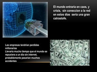 El mundo entraria en caos, y
crisis, sin coneccion a la red
en estos dias seria una gran
catrastofe.
Las empresas tendrian perdidas
millonarias
Llevaria mucho tiempo que el mundo se
repusiera a un dia sin internet,
probablemente pasarian muchos
accidentes
 