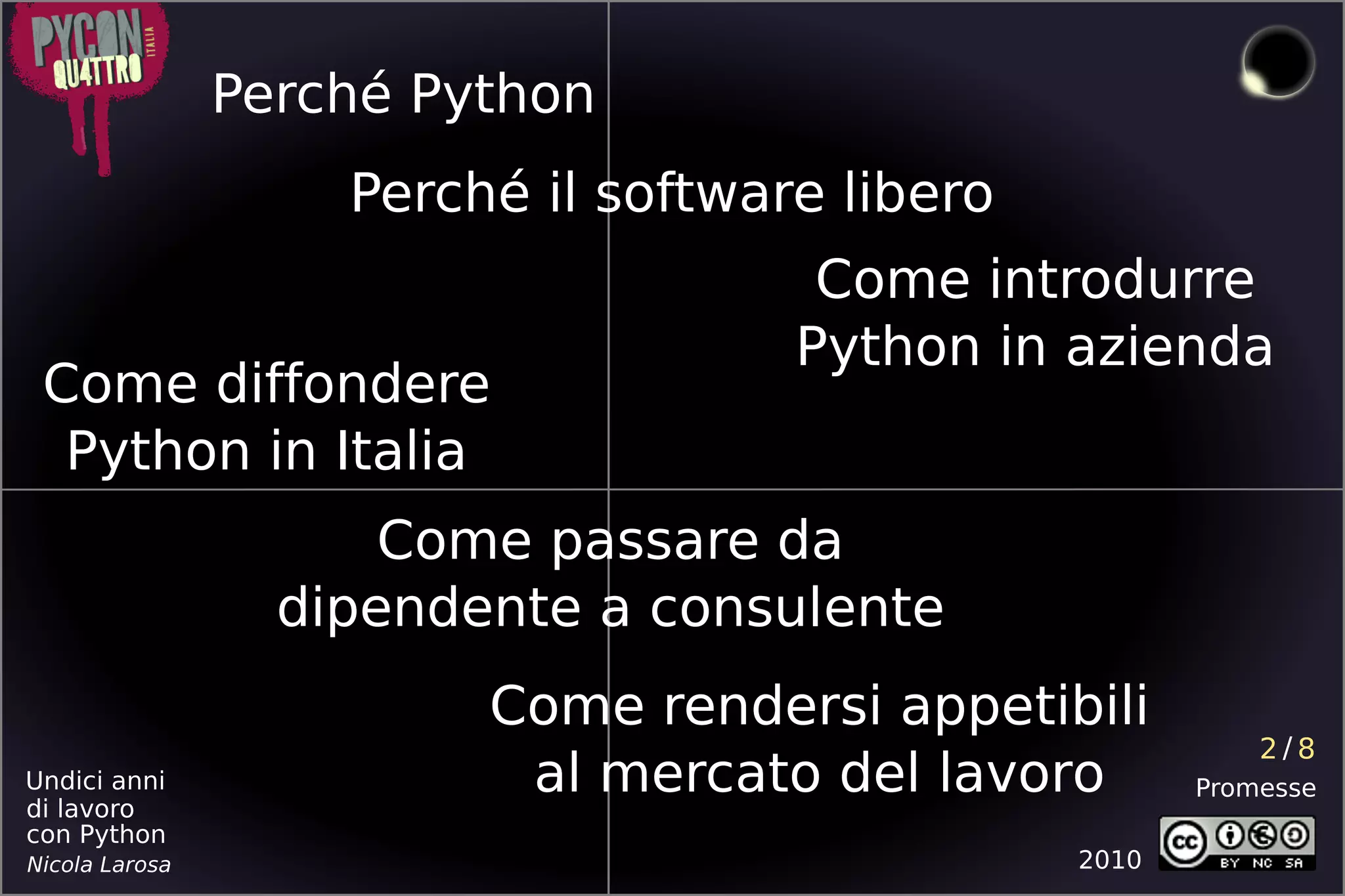 Perché Python
                    Perché il software libero
                                      Come introdurre
                                     Python in azienda
 Come diffondere
  Python in Italia
                      Come passare da
                  dipendente a consulente
                         Come rendersi appetibili
                                                           2/8
Undici anni
di lavoro
                          al mercato del lavoro        Promesse
con Python
Nicola Larosa                                   2010
 