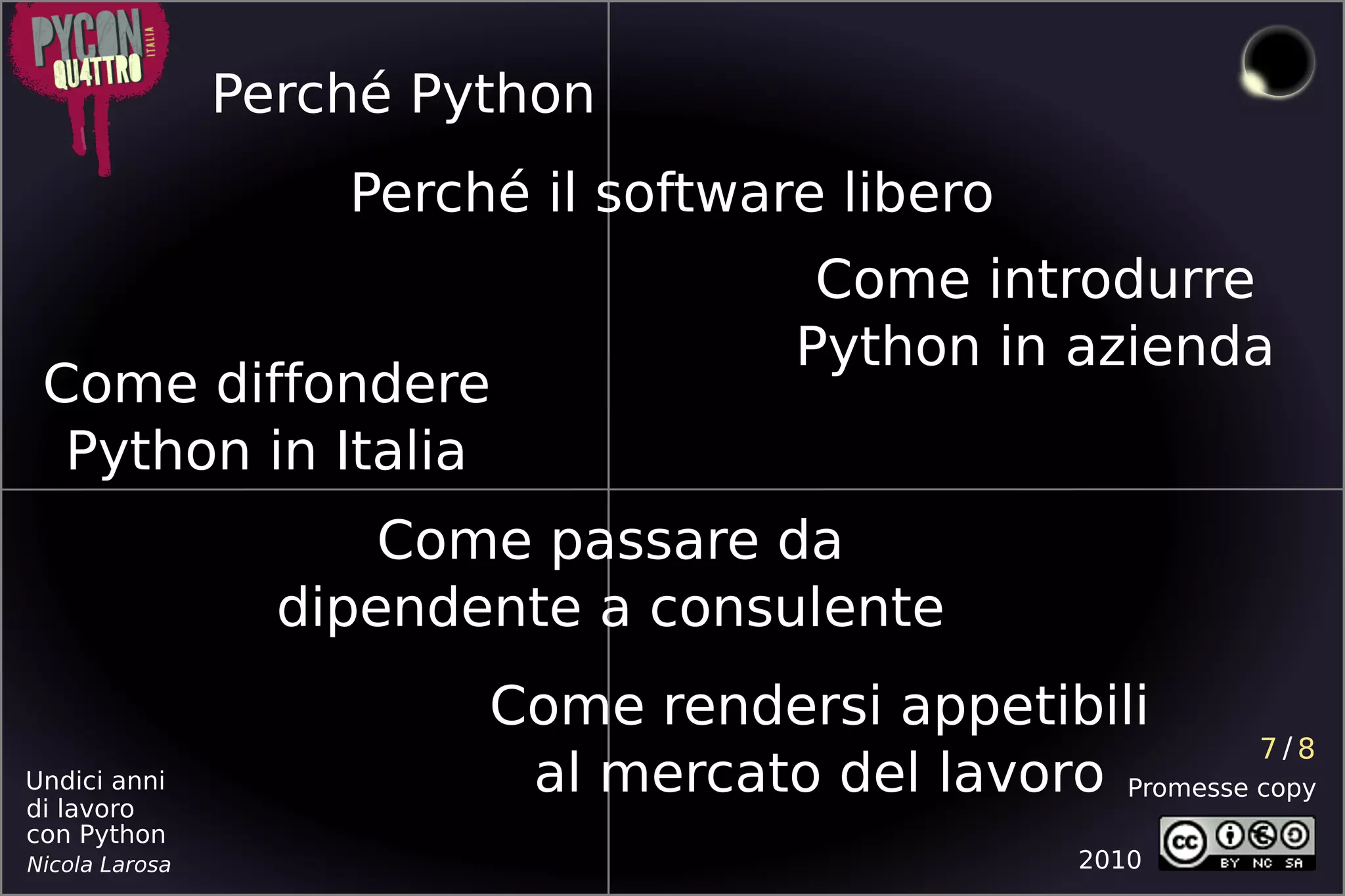 Perché Python
                    Perché il software libero
                                       Come introdurre
                                      Python in azienda
 Come diffondere
  Python in Italia
                      Come passare da
                  dipendente a consulente
                         Come rendersi appetibili
                                                         7/8
Undici anni
di lavoro
                          al mercato del lavoro Promesse copy
con Python
Nicola Larosa                                     2010
 