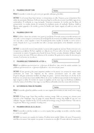 5.   PALABRAS CON MP Y MB                                    Fecha:
REGLA: Se escribe m antes de p y b, como por ejemplo, columpio y bombón.

DICTADO: En el campo hace buen tiempo. La temperatura es alta. Amparo y sus compañeros han
salido de acampada. Mientras, Ambrosio descansa bajo la sombra de un pino, tras beber agua de su
cantimplora. El ambiente es muy tranquilo. Temprano empiezan la marcha que les lleva al
campamento. La amplia tienda de campaña la emplazan junto al riachuelo. Bárbara, Isabel y
Blanca, están jugando a la comba, y como la hierba está recién segada, el suelo es como una
alfombra.

6.   PALABRAS CON R Y RR                                     Fecha:

REGLA: La letra r tiene dos sonidos, uno suave y uno fuerte. El sonido suave se escribe siempre con
una sola r, como canguro o primavera. El sonido fuerte al comienzo de palabra también se escribe
con una sola r, como raqueta o remo. El sonido fuerte entre vocales se escribe rr, como carro o
arroz. Después de l, n, y s se escribe una sola r, aunque suene fuerte, como alrededor, sonreír o
Israel.

DICTADO: La raíz de la morera está podrida. La parra está cargada de racimos. Rosita come pan con
margarina y confitura. Me han regalado un reloj de oro. El cura sube a la torre. El guarda da al
rinoceronte su ración. Enriqueta pone laurel al arroz. Ramón corretea alrededor del faro. Rogelia
tiene un perro de raza. El borrico rebuzna en la carretera. Me gusta de tu rostro la sonrisa y La
mirada. En el recreo no me aburro.

7.   PALABRAS QUE TERMINAN EN –d Y EN –z                     Fecha:

REGLA: Las palabras que terminan en –d forman el plural en –des, como de ciudad, ciudades. Las
palabras que terminan en –z forman el plural en –ces, como de pez, peces.

DICTADO: El pez grande y los peces pequeños estaban en la pecera. Los campos de maíces están
sembrados de maíz. Los disfraces de los actores secundarios eran de color azul.
El yerno del juez pertenecía también al colegio de jueces. Caminó entre luces con la luz de la
linterna. Los campos de arroces estaban llenos de arroz. Las llamas que prendió en los tapices no
dejó ninguno a salvo. El montón de nueces no dejaban ver la nuez roja. Las lombrices ocultaban
entre las raíces a la lombriz más vieja. La cruz blanca sobresalía entre las cruces del cementerio.

8.   LA Y GRIEGA AL FINAL DE PALABRA.
                                                              Fecha:
REGLA: Se escribe y final de palabra cuando no sean agudas terminadas en esta vocal, como muy y
rey.

DICTADO: El buey muge. Quien hoy siembra, mañana recoge. Salió un convoy con víveres para
socorrer a los náufragos. Hay un juego de naipes llamado rentoy. Hoy desfila el rey con sus
soldados. Hay que respetar la ley. Con la concha de la tortuga carey se hacen botones. Todo esto es
muy bonito. Ahora voy a estudiar. Ya estoy sano.

9.   PALABRAS CON ZA, CE, CI, ZO, ZU.                         Fecha:

REGLA: Se escribe z ante las vocales a, o u, como zapato, lazo y azulejo; se escribe c ante las vocales
e, i, como cero y fácil.

DICTADO: Los zuecos son zapatos de madera. El policía tiene pistola. Súbete a la acera. El azucarero
está lleno de azúcar. Este zapato me aprieta. La azucena es una flor. El aceite sale de la aceituna. El
 