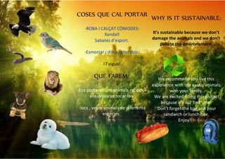 COSES QUE CAL PORTAR
-ROBA I CALÇAT CÒMODES:
Xandall
Sabates d’esport.
-Esmorzar i dinar saludable.
-
I l’aigua!
QUÈ FAREM?
-Ens portaran uns animals exòtics, i
ens deixaran tocar-los.
-Jocs , veure animals de difertents
especies..
WHY IS IT SUSTAINABLE:
It’s sustainable because we don’t
damage the animals and we don’t
pollute the environament.
We recommend you live this
experience with the exotic animals
with your family.
We are excited doing this project
because it’s our first time.
Don’t forget the bag and your
sandwich or lunch box.
Enjoy!!!
 
