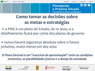 Como tomar as decisões sobre 
as metas e estratégias 
• o PME é um plano de Estado, de 10 anos, e o 
detalhamento ficará por conta dos planos de governo 
• nunca haverá segurança absoluta sobre o futuro 
próximo, muito menos em dez anos 
O Plano Decenal é um “exercício de aproximação” entre as condições 
existentes, as possibilidades futuras e o desejo da sociedade. 
 
