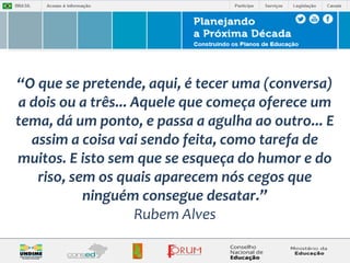 “O que se pretende, aqui, é tecer uma (conversa) 
a dois ou a três... Aquele que começa oferece um 
tema, dá um ponto, e passa a agulha ao outro... E 
assim a coisa vai sendo feita, como tarefa de 
muitos. E isto sem que se esqueça do humor e do 
riso, sem os quais aparecem nós cegos que 
ninguém consegue desatar.” 
Rubem Alves 
 