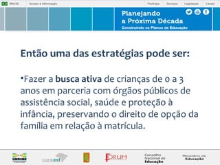 Então uma das estratégias pode ser: 
•Fazer a busca ativa de crianças de 0 a 3 
anos em parceria com órgãos públicos de 
assistência social, saúde e proteção à 
infância, preservando o direito de opção da 
família em relação à matrícula. 
 