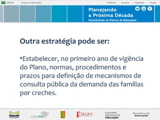 Outra estratégia pode ser: 
•Estabelecer, no primeiro ano de vigência 
do Plano, normas, procedimentos e 
prazos para definição de mecanismos de 
consulta pública da demanda das famílias 
por creches. 
 