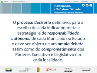 O processo decisório definitivo, para a 
escolha de cada indicador, meta e 
estratégia, é de responsabilidade 
autônoma de cada Município ou Estado 
e deve ser objeto de um amplo debate, 
assim como do comprometimento dos 
Poderes Executivo e Legislativo em 
cada localidade. 
 