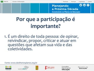 Por que a participação é 
importante? 
1. É um direito de toda pessoa: de opinar, 
reivindicar, propor, criticar e atuar em 
questões que afetam sua vida e das 
coletividades. 
Fonte: www.deolhonosplanos.org.br 
 