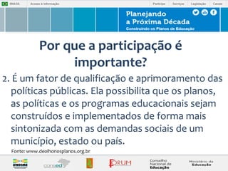 Por que a participação é 
importante? 
2. É um fator de qualificação e aprimoramento das 
políticas públicas. Ela possibilita que os planos, 
as políticas e os programas educacionais sejam 
construídos e implementados de forma mais 
sintonizada com as demandas sociais de um 
município, estado ou país. 
Fonte: www.deolhonosplanos.org.br 
 