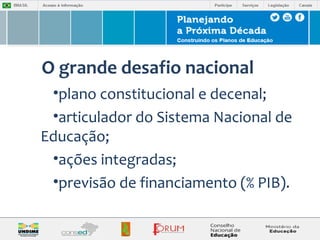 O grande desafio nacional 
•plano constitucional e decenal; 
•articulador do Sistema Nacional de 
Educação; 
•ações integradas; 
•previsão de financiamento (% PIB). 
 