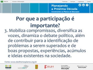 Por que a participação é 
importante? 
3. Mobiliza compromissos, diversifica as 
vozes, dinamiza o debate político, além 
de contribuir para a identificação de 
problemas a serem superados e de 
boas propostas, experiências, acúmulos 
e ideias existentes na sociedade. 
Fonte: www.deolhonosplanos.org.br 
 