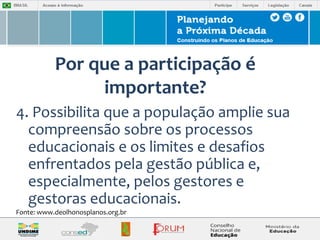 Por que a participação é 
importante? 
4. Possibilita que a população amplie sua 
compreensão sobre os processos 
educacionais e os limites e desafios 
enfrentados pela gestão pública e, 
especialmente, pelos gestores e 
gestoras educacionais. 
Fonte: www.deolhonosplanos.org.br 
 