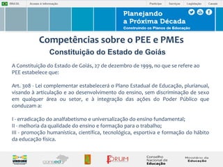 Competências sobre o PEE e PMEs 
Constituição do Estado de Goiás 
A Constituição do Estado de Goiás, 27 de dezembro de 1999, no que se refere ao 
PEE estabelece que: 
Art. 308 - Lei complementar estabelecerá o Plano Estadual de Educação, plurianual, 
visando à articulação e ao desenvolvimento do ensino, sem discriminação de sexo 
em qualquer área ou setor, e à integração das ações do Poder Público que 
conduzam a: 
I - erradicação do analfabetismo e universalização do ensino fundamental; 
II - melhoria da qualidade do ensino e formação para o trabalho; 
III - promoção humanística, científica, tecnológica, esportiva e formação do hábito 
da educação física. 
 
