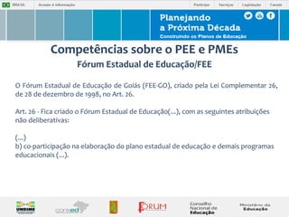 Competências sobre o PEE e PMEs 
Fórum Estadual de Educação/FEE 
O Fórum Estadual de Educação de Goiás (FEE-GO), criado pela Lei Complementar 26, 
de 28 de dezembro de 1998, no Art. 26. 
Art. 26 - Fica criado o Fórum Estadual de Educação(...), com as seguintes atribuições 
não deliberativas: 
(...) 
b) co-participação na elaboração do plano estadual de educação e demais programas 
educacionais (...). 
 