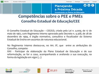 Competências sobre o PEE e PMEs 
Conselho Estadual de Educação/CEE 
O Conselho Estadual de Educação – CEE/GO, criado pela Lei n. 4.009, de 17 de 
maio de 1962, com Regimento Interno aprovado pelo Decreto n. 4.368, de 28 de 
dezembro de 1994, é órgão normativo, consultivo e fiscalizador do Sistema 
Estadual de Ensino em assuntos de natureza educacional. 
No Regimento Interno destaca-se, no Art. 8º, que entre as atribuições do 
Conselho, compete: 
XXII - Participar da elaboração do Plano Estadual de Educação e de sua 
reformulação, se for o caso, acompanhando e avaliando a sua execução, na 
forma da legislação em vigor (...) 
 