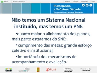 Não temos um Sistema Nacional 
instituído, mas temos um PNE 
•quanto maior o alinhamento dos planos, 
mais perto estaremos do SNE; 
• cumprimento das metas: grande esforço 
coletivo e institucional; 
• importância dos mecanismos de 
acompanhamento e avaliação. 
 