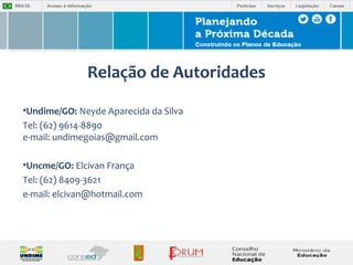 Relação de Autoridades 
•Undime/GO: Neyde Aparecida da Silva 
Tel: (62) 9614-8890 
e-mail: undimegoias@gmail.com 
•Uncme/GO: Elcivan França 
Tel: (62) 8409-3621 
e-mail: elcivan@hotmail.com 
 