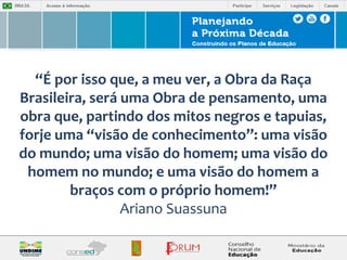 “É por isso que, a meu ver, a Obra da Raça 
Brasileira, será uma Obra de pensamento, uma 
obra que, partindo dos mitos negros e tapuias, 
forje uma “visão de conhecimento”: uma visão 
do mundo; uma visão do homem; uma visão do 
homem no mundo; e uma visão do homem a 
braços com o próprio homem!” 
Ariano Suassuna 
 
