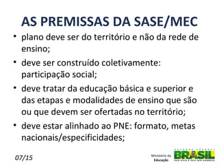 AS PREMISSAS DA SASE/MEC
• plano deve ser do território e não da rede de
  ensino;
• deve ser construído coletivamente:
  participação social;
• deve tratar da educação básica e superior e
  das etapas e modalidades de ensino que são
  ou que devem ser ofertadas no território;
• deve estar alinhado ao PNE: formato, metas
  nacionais/especificidades;

07/15                             Ministério da
                                   Educação
 