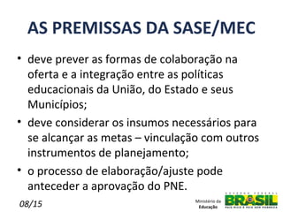 AS PREMISSAS DA SASE/MEC
• deve prever as formas de colaboração na
  oferta e a integração entre as políticas
  educacionais da União, do Estado e seus
  Municípios;
• deve considerar os insumos necessários para
  se alcançar as metas – vinculação com outros
  instrumentos de planejamento;
• o processo de elaboração/ajuste pode
  anteceder a aprovação do PNE.
08/15                            Ministério da
                                  Educação
 