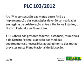 PLC 103/2012
Art. 7º A consecução das metas deste PNE e a
implementação das estratégias deverão ser realizadas
em regime de colaboração entre a União, os Estados, o
Distrito Federal e os Municípios.

§ 1º Caberá aos gestores federais, estaduais, municipais
e do Distrito Federal a adoção das medidas
governamentais necessárias ao atingimento das metas
previstas neste Plano Nacional de Educação.


03/15                                  Ministério da
                                        Educação
 