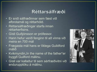 • Er snið sálfræðinnar sem fæst við
  afbrotamál og réttarhöld.
• Réttarsálfræðingar starfa innan
  réttarkerfisins.
• Gísli Guðjónsson er prófessor.
• Hann hefur verið fenginn til að vinna við
  meira en 700 mál
• Frægasta mál hans er líklega Guildford
  málið
• Kvikmyndin„In the name of the father“er
  byggð Guilford málinu.
• Gísli var kallaður til sem sérfræðivitni við
  endurupptöku á málinu.
 