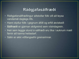 • Ráðgjafarsálfræðingur aðstoðar fólk við að leysa
  vandamál daglegs lífs.
• Hann styður fólk í gegnum áföll og erfið æviskeið
• Sálfræði er gjarnan skilgreind sem vísindagrein.
• Þeir sem leggja stund á sálfræði eru líka í auknum mæli
  farnir að kanna heilastarf.
• Sálin er ekki viðfangsefni greinarinnar.
 