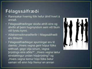 • Rannsakar hvernig fólk hefur áhrif hvert á
  annað.
• Félagssálfræðingar skoða atriði eins og
  áhrifin af þeim hugmyndum sem við fáum
  við fyrstu kynni.
• Aðalrannsóknaraðferðir í félagssálfræði
  eru tilraunir.
• Félagssálfræðilegar spurningar eru til
  dæmis: „Hvers vegna gerir hópur fólks
  eitthvað, gegn vilja sínum, vegna
  þrýstings eins aðila?“, „Hvers vegna lætur
  einstaklingur undan hópþrýsting? og
  „Hvers vegna kemur hópi fólks betur
  saman við einn hóp fremur en annan
 