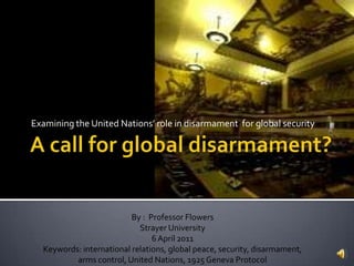 Examining the United Nations’ role in disarmament for global security




                          By : Professor Flowers
                            Strayer University
                                6 April 2011
  Keywords: international relations, global peace, security, disarmament,
          arms control, United Nations, 1925 Geneva Protocol
 